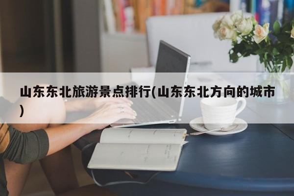 山东东北旅游景点排行(山东东北方向的城市)