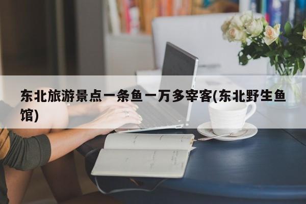 东北旅游景点一条鱼一万多宰客(东北野生鱼馆)