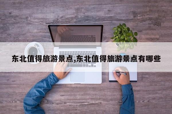 东北值得旅游景点,东北值得旅游景点有哪些