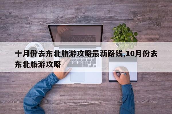 十月份去东北旅游攻略最新路线,10月份去东北旅游攻略
