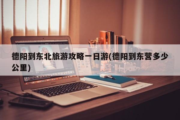 德阳到东北旅游攻略一日游(德阳到东营多少公里) 第1张