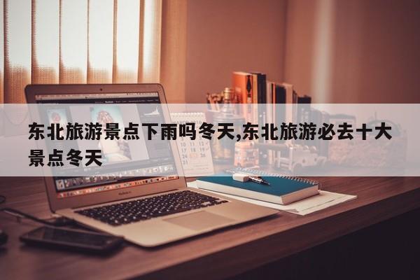 东北旅游景点下雨吗冬天,东北旅游必去十大景点冬天