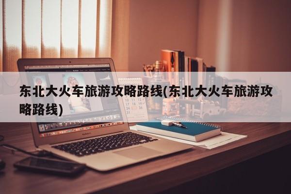东北大火车旅游攻略路线(东北大火车旅游攻略路线) 第1张