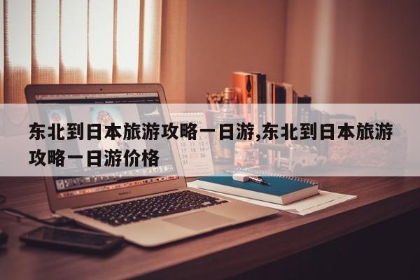 东北到日本旅游攻略一日游,东北到日本旅游攻略一日游价格 第1张