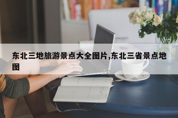 东北三地旅游景点大全图片,东北三省景点地图