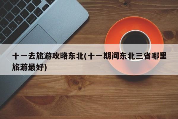 十一去旅游攻略东北(十一期间东北三省哪里旅游最好) 第1张