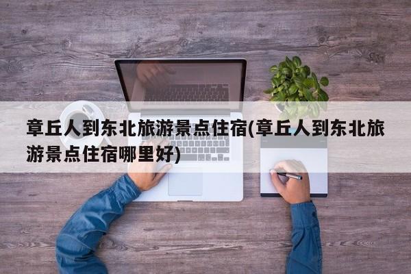 章丘人到东北旅游景点住宿(章丘人到东北旅游景点住宿哪里好)