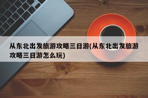 从东北出发旅游攻略三日游(从东北出发旅游攻略三日游怎么玩) 第1张
