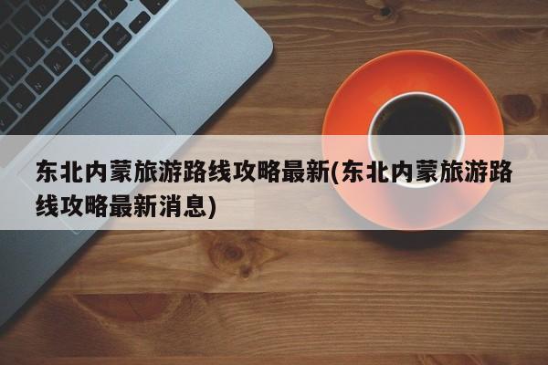 东北内蒙旅游路线攻略最新(东北内蒙旅游路线攻略最新消息) 第1张