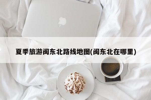 夏季旅游闽东北路线地图(闽东北在哪里) 第1张