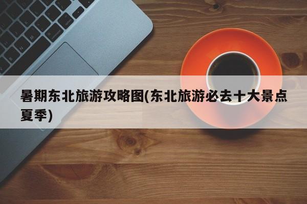 暑期东北旅游攻略图(东北旅游必去十大景点夏季) 第1张