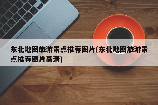 东北地图旅游景点推荐图片(东北地图旅游景点推荐图片高清)