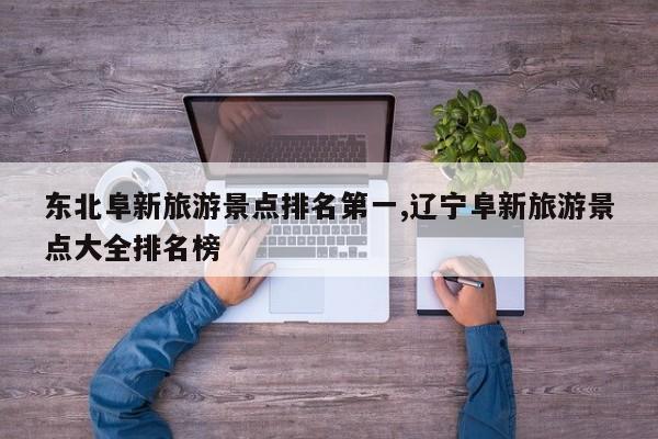 东北阜新旅游景点排名第一,辽宁阜新旅游景点大全排名榜