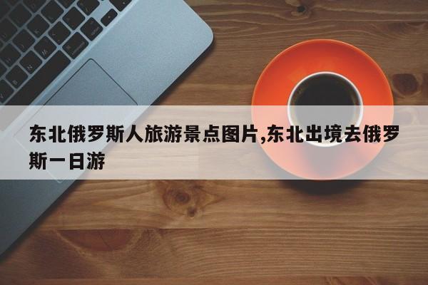 东北俄罗斯人旅游景点图片,东北出境去俄罗斯一日游