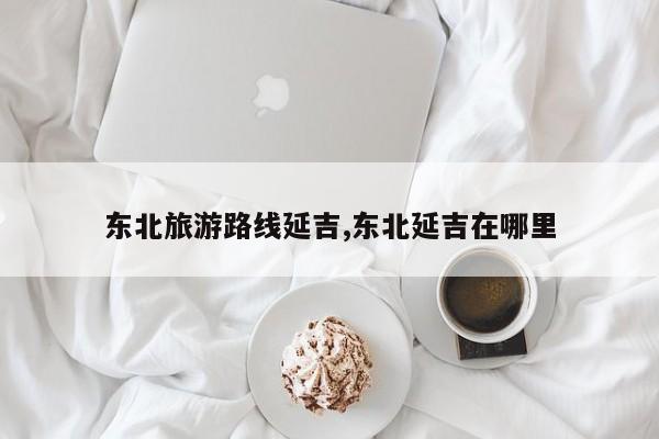 东北旅游路线延吉,东北延吉在哪里 第1张
