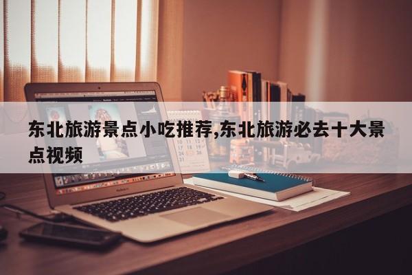 东北旅游景点小吃推荐,东北旅游必去十大景点视频