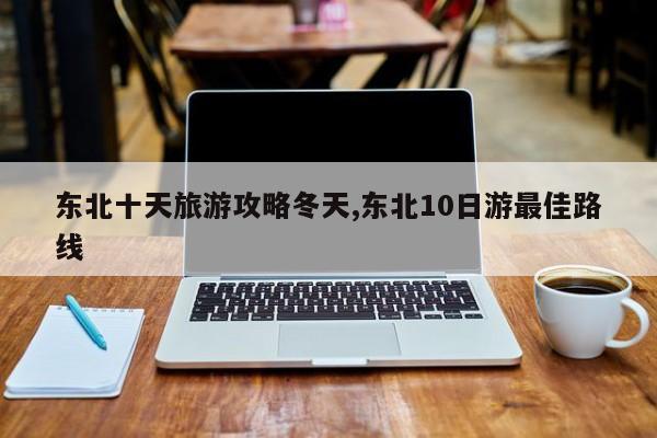 东北十天旅游攻略冬天,东北10日游最佳路线 第1张