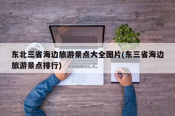 东北三省海边旅游景点大全图片(东三省海边旅游景点排行)