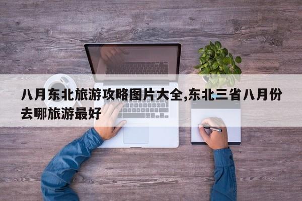 八月东北旅游攻略图片大全,东北三省八月份去哪旅游最好 第1张