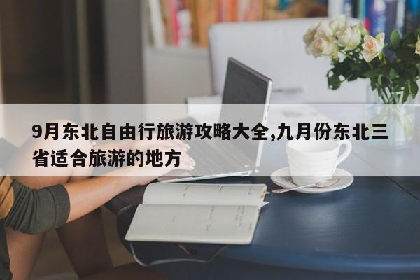 9月东北自由行旅游攻略大全,九月份东北三省适合旅游的地方