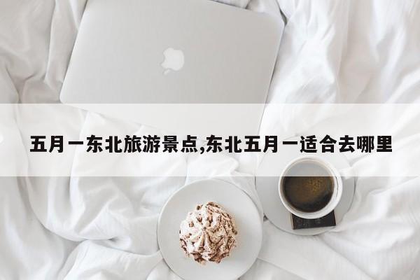 五月一东北旅游景点,东北五月一适合去哪里