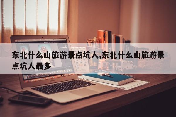 东北什么山旅游景点坑人,东北什么山旅游景点坑人最多