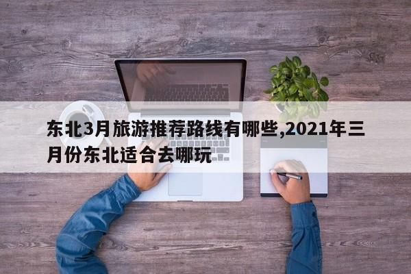 东北3月旅游推荐路线有哪些,2021年三月份东北适合去哪玩 第1张