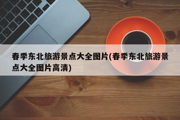 春季东北旅游景点大全图片(春季东北旅游景点大全图片高清) 第1张