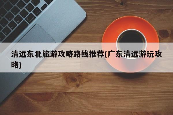 清远东北旅游攻略路线推荐(广东清远游玩攻略) 第1张