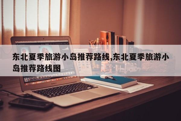 东北夏季旅游小岛推荐路线,东北夏季旅游小岛推荐路线图 第1张