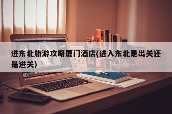 进东北旅游攻略厦门酒店(进入东北是出关还是进关) 第1张