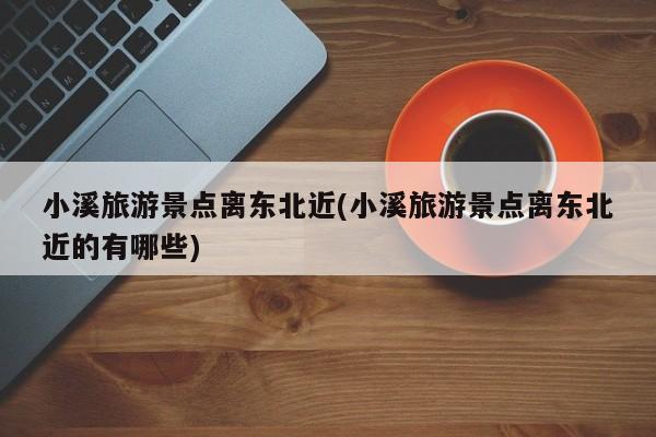 小溪旅游景点离东北近(小溪旅游景点离东北近的有哪些) 第1张