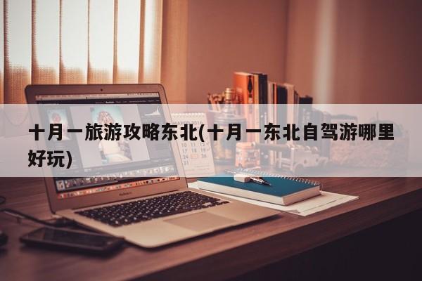 十月一旅游攻略东北(十月一东北自驾游哪里好玩)
