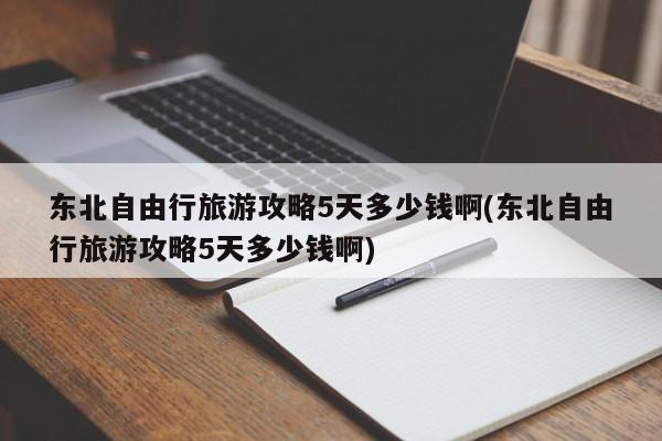 东北自由行旅游攻略5天多少钱啊(东北自由行旅游攻略5天多少钱啊)