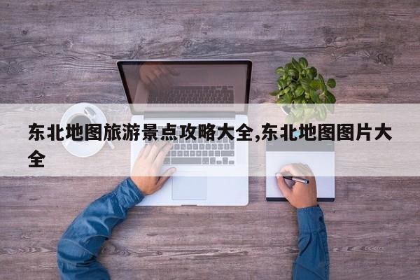 东北地图旅游景点攻略大全,东北地图图片大全
