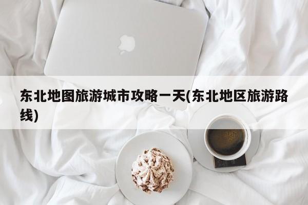 东北地图旅游城市攻略一天(东北地区旅游路线)