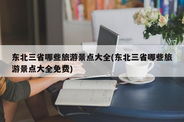 东北三省哪些旅游景点大全(东北三省哪些旅游景点大全免费)