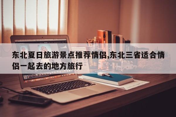 东北夏日旅游景点推荐情侣,东北三省适合情侣一起去的地方旅行