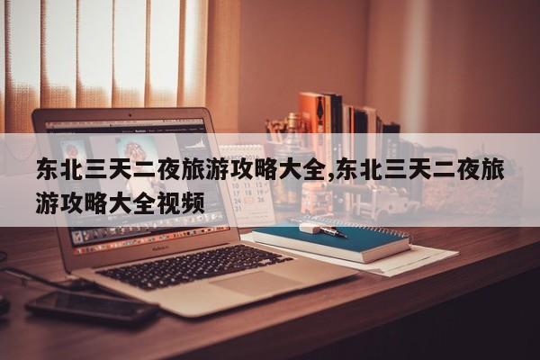 东北三天二夜旅游攻略大全,东北三天二夜旅游攻略大全视频