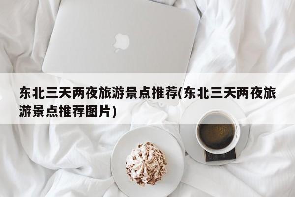 东北三天两夜旅游景点推荐(东北三天两夜旅游景点推荐图片)