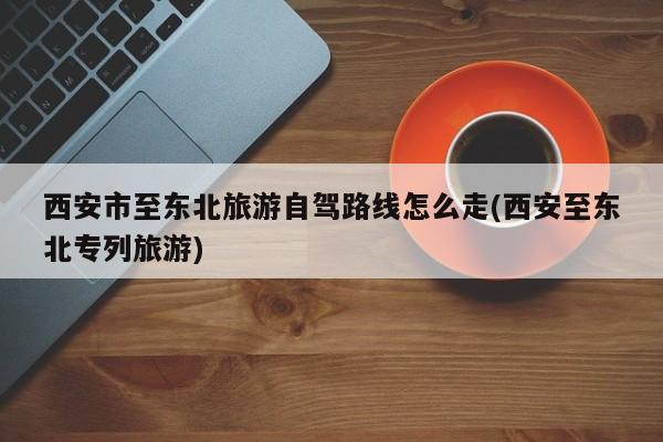 西安市至东北旅游自驾路线怎么走(西安至东北专列旅游) 第1张