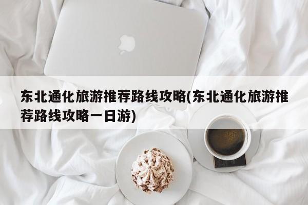 东北通化旅游推荐路线攻略(东北通化旅游推荐路线攻略一日游) 第1张