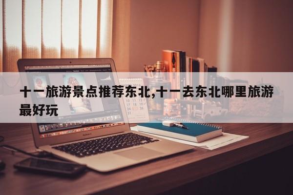 十一旅游景点推荐东北,十一去东北哪里旅游最好玩