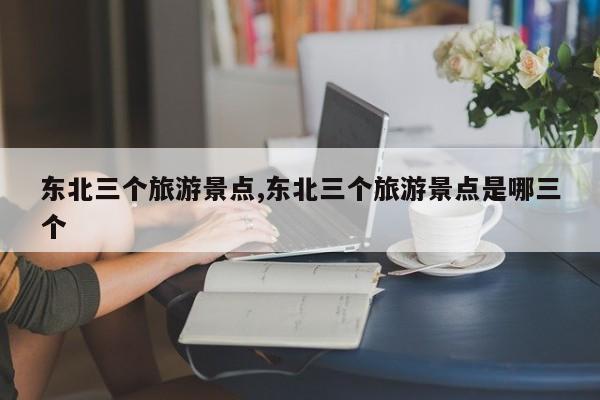 东北三个旅游景点,东北三个旅游景点是哪三个