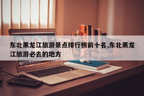 东北黑龙江旅游景点排行榜前十名,东北黑龙江旅游必去的地方
