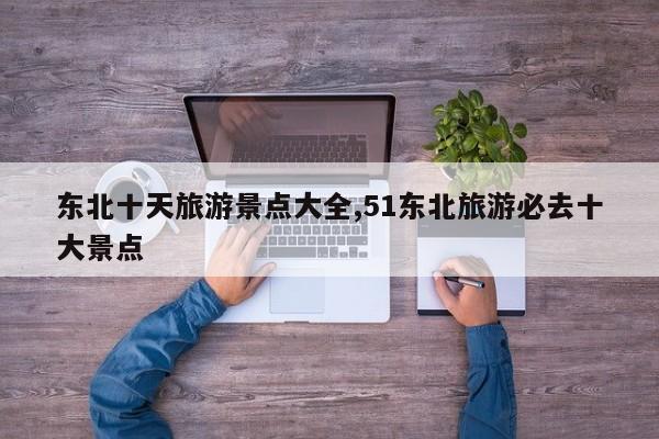 东北十天旅游景点大全,51东北旅游必去十大景点