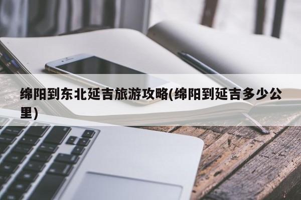 绵阳到东北延吉旅游攻略(绵阳到延吉多少公里) 第1张