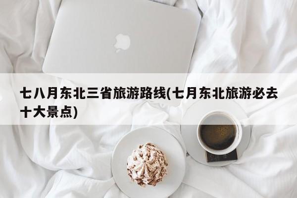 七八月东北三省旅游路线(七月东北旅游必去十大景点) 第1张