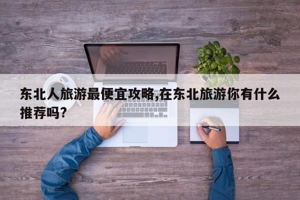 东北人旅游最便宜攻略,在东北旅游你有什么推荐吗? 第1张