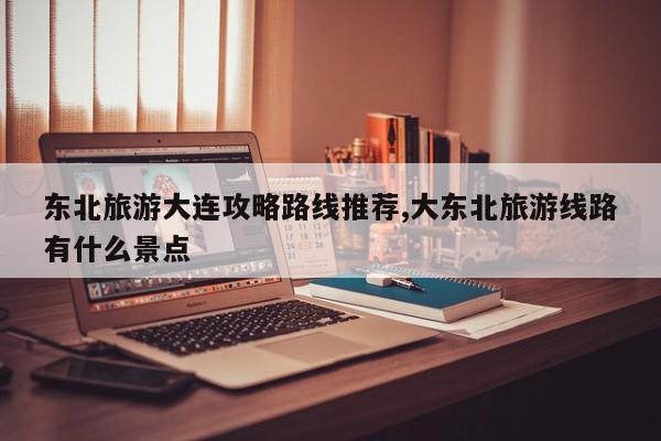 东北旅游大连攻略路线推荐,大东北旅游线路有什么景点 第1张